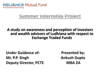 Summer Internship Project A study on awareness and perception of investors and wealth advisors of Ludhiana with respect to Exchange Traded Funds Under Guidance of:                       Presented by: Mr. P.P. Singh                                  Ankush Gupta Deputy Director, PCTE                        MBA 2A 