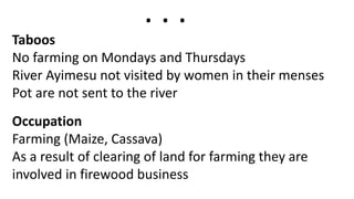 Taboos
No farming on Mondays and Thursdays
River Ayimesu not visited by women in their menses
Pot are not sent to the river
Occupation
Farming (Maize, Cassava)
As a result of clearing of land for farming they are
involved in firewood business
. . .
 