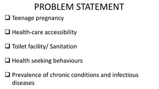  Teenage pregnancy
 Health-care accessibility
 Toilet facility/ Sanitation
 Health seeking behaviours
 Prevalence of chronic conditions and infectious
diseases
PROBLEM STATEMENT
 