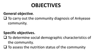 General objective.
 To carry out the community diagnosis of Ankyease
community.
Specific objectives.
 To determine social demographic characteristics of
the community.
 To assess the nutrition status of the community
OBJECTIVES
 