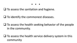  To assess the sanitation and hygiene.
 To identify the commonest diseases.
 To assess the health seeking behavior of the people
in the community.
 To assess the health service delivery system in this
community
. . .
 