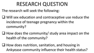 The research will seek the following:
 Will sex education and contraceptive use reduce the
incidence of teenage pregnancy within the
community?
 How does the community/ study area impact on the
health of the community?
 How does nutrition, sanitation, and housing in
Ankyease community influence their health status?
RESEARCH QUESTION
 