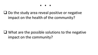  Do the study area reveal positive or negative
impact on the health of the community?
 What are the possible solutions to the negative
impact on the community?
. . .
 
