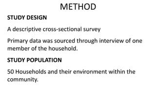 STUDY DESIGN
A descriptive cross-sectional survey
Primary data was sourced through interview of one
member of the household.
STUDY POPULATION
50 Households and their environment within the
community.
METHOD
 