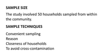 SAMPLE SIZE
The study involved 50 households sampled from within
the community.
SAMPLE TECHNIQUES
Convenient sampling
Reason
Closeness of households
To avoid cross-contamination
 