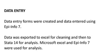 DATA ENTRY
Data entry forms were created and data entered using
Epi-Info 7.
Data was exported to excel for cleaning and then to
Stata 14 for analysis. Microsoft excel and Epi-Info 7
were used for analysis.
 