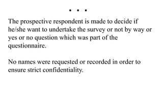 The prospective respondent is made to decide if
he/she want to undertake the survey or not by way or
yes or no question which was part of the
questionnaire.
No names were requested or recorded in order to
ensure strict confidentiality.
. . .
 