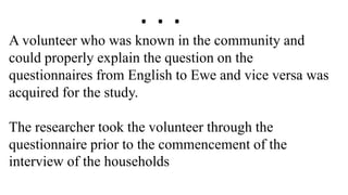 A volunteer who was known in the community and
could properly explain the question on the
questionnaires from English to Ewe and vice versa was
acquired for the study.
The researcher took the volunteer through the
questionnaire prior to the commencement of the
interview of the households
. . .
 