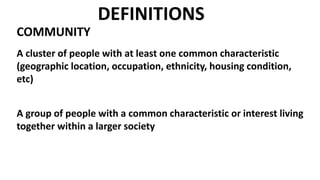 DEFINITIONS
COMMUNITY
A cluster of people with at least one common characteristic
(geographic location, occupation, ethnicity, housing condition,
etc)
A group of people with a common characteristic or interest living
together within a larger society
 