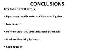 CONCLUSIONS
POSITIVES OR STRENGTHS:
• Pipe-borne/ potable water available including river
• Food security
• Communication and political leadership available
• Good health seeking behaviour
• Good nutrition
 