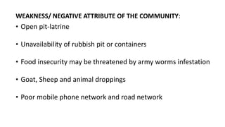 WEAKNESS/ NEGATIVE ATTRIBUTE OF THE COMMUNITY:
• Open pit-latrine
• Unavailability of rubbish pit or containers
• Food insecurity may be threatened by army worms infestation
• Goat, Sheep and animal droppings
• Poor mobile phone network and road network
 