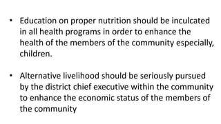 • Education on proper nutrition should be inculcated
in all health programs in order to enhance the
health of the members of the community especially,
children.
• Alternative livelihood should be seriously pursued
by the district chief executive within the community
to enhance the economic status of the members of
the community
 