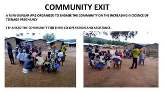 COMMUNITY EXIT
A MINI-DURBAR WAS ORGANISED TO ENGAGE THE COMMUNITY ON THE INCREASING INCIDENCE OF
TEENAGE PREGNANCY
I THANKED THE COMMUNITY FOR THEIR CO-OPERATION AND ASSISTANCE.
 