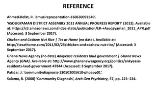 REFERENCE
Ahmed-Refat, R. ‘emusirepresentation-160630092540’.
‘ASOUGYAMAN DISTRICT ASSEMBLY 2011 ANNUAL PROGRESS REPORT’ (2012). Available
at: https://s3.amazonaws.com/ndpc-static/pubication/ER-+Asuogyaman_2011_APR.pdf
(Accessed: 3 September 2017).
Chicken and Cashew Nut Rice | Tes at Home (no date). Available at:
http://tesathome.com/2011/02/25/chicken-and-cashew-nut-rice/ (Accessed: 3
September 2017).
Ghana News Agency (no date) Ankyease residents laud government | Ghana News
Agency (GNA). Available at: http://www.ghananewsagency.org/politics/ankyease-
residents-laud-government-47844 (Accessed: 3 September 2017).
Patidar, J. ‘communitydiagnosis-130502005610-phpapp01’.
Salama, R. (2000) ‘Community Diagnosis’, Arch Gen Psychiatry, 57, pp. 223–224.
 