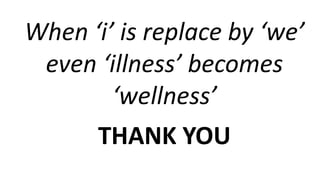 When ‘i’ is replace by ‘we’
even ‘illness’ becomes
‘wellness’
THANK YOU
 