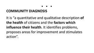 . . .
COMMUNITY DIAGNOSIS
It is “a quantitative and qualitative description of
the health of citizens and the factors which
influence their health. It identifies problems,
proposes areas for improvement and stimulates
action”.
 