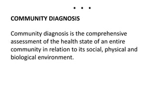 . . .
COMMUNITY DIAGNOSIS
Community diagnosis is the comprehensive
assessment of the health state of an entire
community in relation to its social, physical and
biological environment.
 