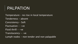 PALPATION
Temperature – no rise in local temperature
Tenderness – absent
Consistency – Soft
Fluctuation - +ve
Fluid thrill - -ve
Translucency - -ve
Lymph nodes – non tender and non palapable
