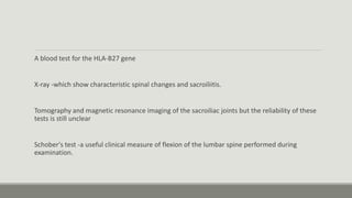 A blood test for the HLA-B27 gene
X-ray -which show characteristic spinal changes and sacroiliitis.
Tomography and magnetic resonance imaging of the sacroiliac joints but the reliability of these
tests is still unclear
Schober's test -a useful clinical measure of flexion of the lumbar spine performed during
examination.
 