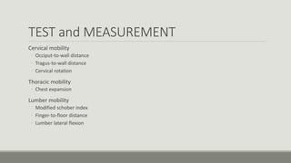 TEST and MEASUREMENT
Cervical mobility
◦ Occiput-to-wall distance
◦ Tragus-to-wall distance
◦ Cervical rotation
Thoracic mobility
◦ Chest expansion
Lumber mobility
◦ Modified schober index
◦ Finger-to-floor distance
◦ Lumber lateral flexion
 