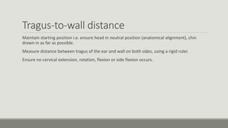Tragus-to-wall distance
Maintain starting position i.e. ensure head in neutral position (anatomical alignment), chin
drawn in as far as possible.
Measure distance between tragus of the ear and wall on both sides, using a rigid ruler.
Ensure no cervical extension, rotation, flexion or side flexion occurs.
 