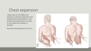 Chest expansion
Measured as the difference
between maximal inspiration and
maximal forced expiration in the
fourth intercostal space in males
or just below the breasts in
females.
Normal chest expansion is ≥5 cm.
 