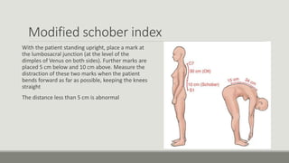 Modified schober index
With the patient standing upright, place a mark at
the lumbosacral junction (at the level of the
dimples of Venus on both sides). Further marks are
placed 5 cm below and 10 cm above. Measure the
distraction of these two marks when the patient
bends forward as far as possible, keeping the knees
straight
The distance less than 5 cm is abnormal
 