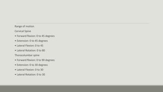 Range of motion
Cervical Spine
• Forward flexion: 0 to 45 degrees
• Extension: 0 to 45 degrees
• Lateral Flexion: 0 to 45
• Lateral Rotation: 0 to 80
Thoracolumbar spine
• Forward flexion: 0 to 90 degrees
• Extension: 0 to 30 degrees
• Lateral Flexion: 0 to 30
• Lateral Rotation: 0 to 30
 