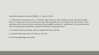 Modified Newyork Criteria (1984) – 4 + any of 1/2/3
1. Inflammatory low back pain > 3 months (Age of onset < 40, Insidious onset, Duration longer
than 3 months, Pain worse in the morning, Morning stiffness lasts longer than 30 minutes, Pain
decreases with Exercise, Pain provoked by prolonged inactivity or lying down, Pain accompanied
with constitutional Symptoms- Anorexia, Malaise, Low grade fever)
2. Limited motion of lumbar spine in sagittal & frontal planes
3. Limited chest expansion (<2.5cm at 4th ICS)
4. Definite radiologic sacroiliitis
 