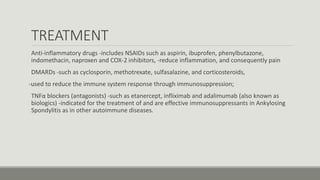 TREATMENT
Anti-inflammatory drugs -includes NSAIDs such as aspirin, ibuprofen, phenylbutazone,
indomethacin, naproxen and COX-2 inhibitors, -reduce inflammation, and consequently pain
DMARDs -such as cyclosporin, methotrexate, sulfasalazine, and corticosteroids,
-used to reduce the immune system response through immunosuppression;
TNFα blockers (antagonists) -such as etanercept, infliximab and adalimumab (also known as
biologics) -indicated for the treatment of and are effective immunosuppressants in Ankylosing
Spondylitis as in other autoimmune diseases.
 
