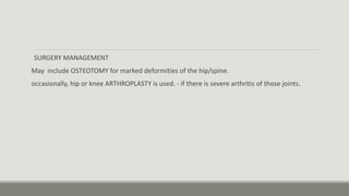 SURGERY MANAGEMENT
May include OSTEOTOMY for marked deformities of the hip/spine.
occasionally, hip or knee ARTHROPLASTY is used. - if there is severe arthritis of those joints.
 