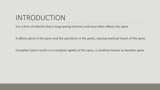 INTRODUCTION
It is a form of arthritis that is long-lasting (chronic) and most often affects the spine.
It affects joints in the spine and the sacroilium in the pelvis, causing eventual fusion of the spine.
Complete fusion results in a complete rigidity of the spine, a condition known as bamboo spine .
 