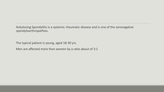 Ankylosing Spondylitis is a systemic rheumatic disease and is one of the seronegative
spondyloarthropathies.
The typical patient is young, aged 18-30 yrs.
Men are affected more than women by a ratio about of 3:1
 