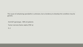 The cause of ankylosing spondylitis is unknown, but a tendency to develop the condition may be
genetic.
HLA-B27 genotype. -90% of patients
Tumor necrosis factor-alpha (TNF α)
IL-1
 