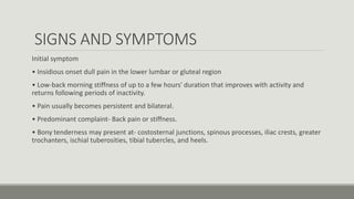 SIGNS AND SYMPTOMS
Initial symptom
• Insidious onset dull pain in the lower lumbar or gluteal region
• Low-back morning stiffness of up to a few hours' duration that improves with activity and
returns following periods of inactivity.
• Pain usually becomes persistent and bilateral.
• Predominant complaint- Back pain or stiffness.
• Bony tenderness may present at- costosternal junctions, spinous processes, iliac crests, greater
trochanters, ischial tuberosities, tibial tubercles, and heels.
 