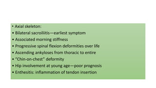• Axial skeleton:
• Bilateral sacroiliitis—earliest symptom
• Associated morning stiffness
• Progressive spinal flexion deformities over life
• Ascending ankyloses from thoracic to entire
• “Chin-on-chest” deformity
• Hip involvement at young age—poor prognosis
• Enthesitis: inflammation of tendon insertion
 