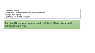 Diagnostic criteria:
• More than 3 months of low back pain in someone
younger than age 45
• Definite x-ray or MRI sacroiliitis
The HLA-B27 test yields positive results in 90% to 95% of patients with
ankylosing spondylitis
 