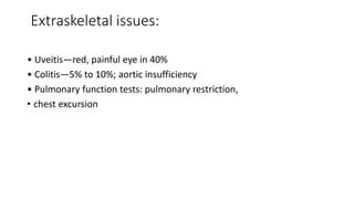 Extraskeletal issues:
• Uveitis—red, painful eye in 40%
• Colitis—5% to 10%; aortic insufficiency
• Pulmonary function tests: pulmonary restriction,
• chest excursion
 