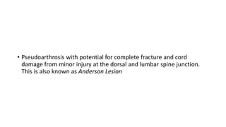 • Pseudoarthrosis with potential for complete fracture and cord
damage from minor injury at the dorsal and lumbar spine junction.
This is also known as Anderson Lesion
 