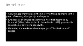 Introduction
• Ankylosing spondylitis is an inflammatory arthritis belonging to the
group of seronegative spondyloarthropathy.
• Two patients of ankylosing spondylitis were first described by
Strumpell (1884) in his textbook. Pierre-Marie (1888), gave detailed
description of ankylosing spondylitis.
• Therefore, it is also known by the eponym of “Marie-Strumpell”
disease
 