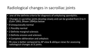 Radiological changes in sacroiliac joints
• one of the definite criteria for diagnosis of ankylosing spondylitis.
• Changes in sacroiliac joints develop slowly and can be graded from 0 to 4
(Calin 1993, Dhaon 1994)as below
• 0 Unequivocally normal
• 1 Possibly normal
• 2 Definite marginal sclerosis
• 3 Definite erosion and sclerosis
• 4 Complete obliteration and ankylosis
• PA view is better compared to AP view & oblique views for assessing
radiological changes at SI joints.
 