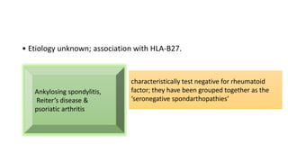 • Etiology unknown; association with HLA-B27.
Ankylosing spondylitis,
Reiter’s disease &
psoriatic arthritis
characteristically test negative for rheumatoid
factor; they have been grouped together as the
‘seronegative spondarthopathies’
 