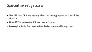 Special investigations
• The ESR and CRP are usually elevated during active phases of the
disease.
• HLA-B27 is present in 95 per cent of cases.
• Serological tests for rheumatoid factor are usually negative
 