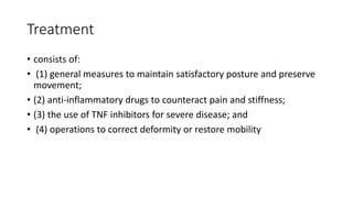 Treatment
• consists of:
• (1) general measures to maintain satisfactory posture and preserve
movement;
• (2) anti-inflammatory drugs to counteract pain and stiffness;
• (3) the use of TNF inhibitors for severe disease; and
• (4) operations to correct deformity or restore mobility
 