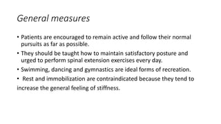 General measures
• Patients are encouraged to remain active and follow their normal
pursuits as far as possible.
• They should be taught how to maintain satisfactory posture and
urged to perform spinal extension exercises every day.
• Swimming, dancing and gymnastics are ideal forms of recreation.
• Rest and immobilization are contraindicated because they tend to
increase the general feeling of stiffness.
 
