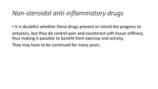 Non-steroidal anti-inflammatory drugs
• It is doubtful whether these drugs prevent or retard the progress to
ankylosis, but they do control pain and counteract soft-tissue stiffness,
thus making it possible to benefit from exercise and activity.
They may have to be continued for many years.
 