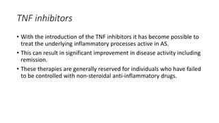 TNF inhibitors
• With the introduction of the TNF inhibitors it has become possible to
treat the underlying inflammatory processes active in AS.
• This can result in significant improvement in disease activity including
remission.
• These therapies are generally reserved for individuals who have failed
to be controlled with non-steroidal anti-inflammatory drugs.
 