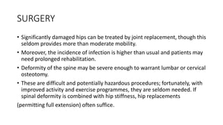 SURGERY
• Significantly damaged hips can be treated by joint replacement, though this
seldom provides more than moderate mobility.
• Moreover, the incidence of infection is higher than usual and patients may
need prolonged rehabilitation.
• Deformity of the spine may be severe enough to warrant lumbar or cervical
osteotomy.
• These are difficult and potentially hazardous procedures; fortunately, with
improved activity and exercise programmes, they are seldom needed. If
spinal deformity is combined with hip stiffness, hip replacements
(permitting full extension) often suffice.
 