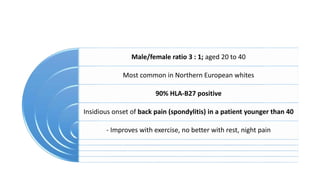 Male/female ratio 3 : 1; aged 20 to 40
Most common in Northern European whites
90% HLA-B27 positive
Insidious onset of back pain (spondylitis) in a patient younger than 40
- Improves with exercise, no better with rest, night pain
 