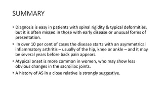 SUMMARY
• Diagnosis is easy in patients with spinal rigidity & typical deformities,
but it is often missed in those with early disease or unusual forms of
presentation.
• In over 10 per cent of cases the disease starts with an asymmetrical
inflammatory arthritis – usually of the hip, knee or ankle – and it may
be several years before back pain appears.
• Atypical onset is more common in women, who may show less
obvious changes in the sacroiliac joints.
• A history of AS in a close relative is strongly suggestive.
 